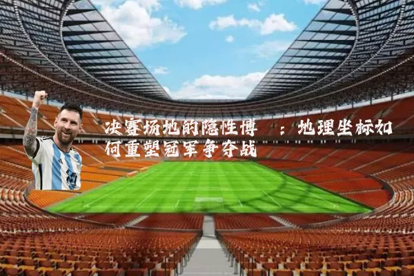 决赛场地的隐性博弈:地理坐标如何重塑冠军争夺战
