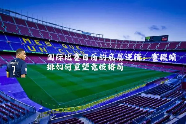 国际比赛日历的底层逻辑:赛程编排如何重塑竞技格局